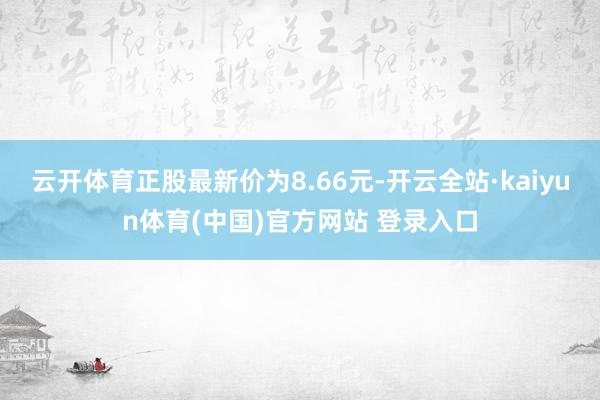 云开体育正股最新价为8.66元-开云全站·kaiyun体育(中国)官方网站 登录入口