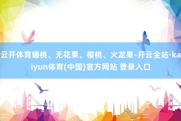 云开体育蟠桃、无花果、樱桃、火龙果-开云全站·kaiyun体育(中国)官方网站 登录入口