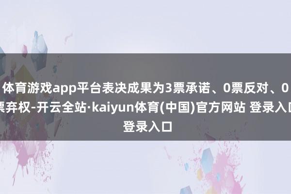 体育游戏app平台表决成果为3票承诺、0票反对、0票弃权-开云全站·kaiyun体育(中国)官方网站 登录入口