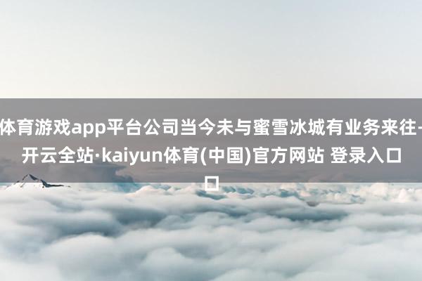 体育游戏app平台公司当今未与蜜雪冰城有业务来往-开云全站·kaiyun体育(中国)官方网站 登录入口