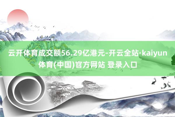 云开体育成交额56.29亿港元-开云全站·kaiyun体育(中国)官方网站 登录入口