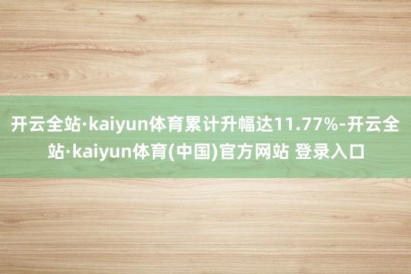开云全站·kaiyun体育累计升幅达11.77%-开云全站·kaiyun体育(中国)官方网站 登录入口