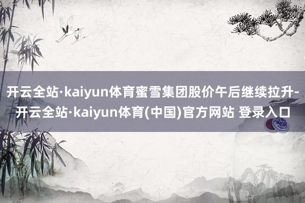 开云全站·kaiyun体育蜜雪集团股价午后继续拉升-开云全站·kaiyun体育(中国)官方网站 登录入口
