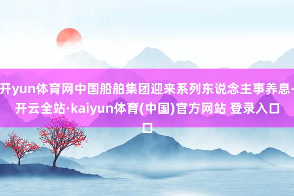 开yun体育网中国船舶集团迎来系列东说念主事养息-开云全站·kaiyun体育(中国)官方网站 登录入口