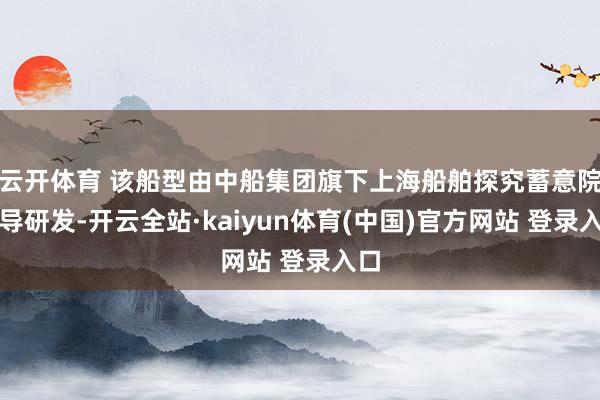 云开体育 该船型由中船集团旗下上海船舶探究蓄意院主导研发-开云全站·kaiyun体育(中国)官方网站 登录入口