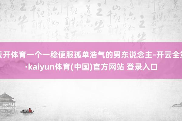 云开体育一个一稔便服孤单浩气的男东说念主-开云全站·kaiyun体育(中国)官方网站 登录入口