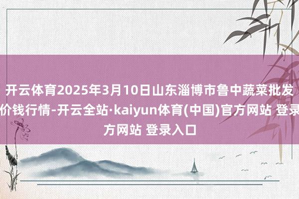 开云体育2025年3月10日山东淄博市鲁中蔬菜批发阛阓价钱行情-开云全站·kaiyun体育(中国)官方网站 登录入口
