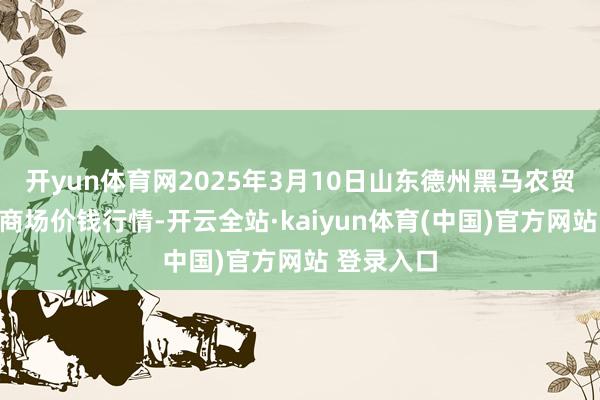 开yun体育网2025年3月10日山东德州黑马农贸水产批发商场价钱行情-开云全站·kaiyun体育(中国)官方网站 登录入口