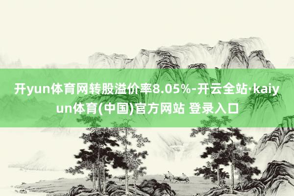 开yun体育网转股溢价率8.05%-开云全站·kaiyun体育(中国)官方网站 登录入口
