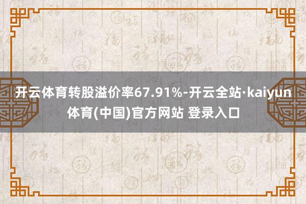 开云体育转股溢价率67.91%-开云全站·kaiyun体育(中国)官方网站 登录入口