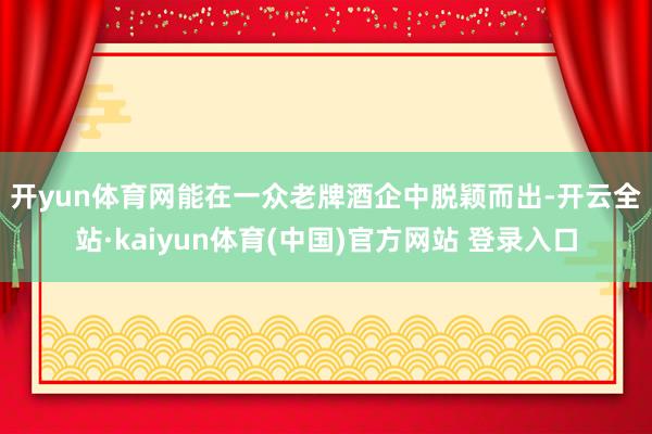 开yun体育网　　能在一众老牌酒企中脱颖而出-开云全站·kaiyun体育(中国)官方网站 登录入口