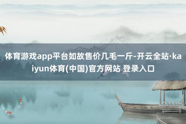 体育游戏app平台　　如故售价几毛一斤-开云全站·kaiyun体育(中国)官方网站 登录入口