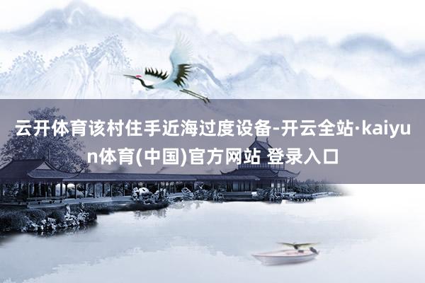 云开体育该村住手近海过度设备-开云全站·kaiyun体育(中国)官方网站 登录入口