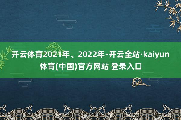 开云体育2021年、2022年-开云全站·kaiyun体育(中国)官方网站 登录入口