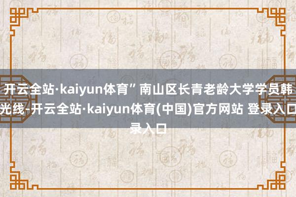 开云全站·kaiyun体育”南山区长青老龄大学学员韩光线-开云全站·kaiyun体育(中国)官方网站 登录入口