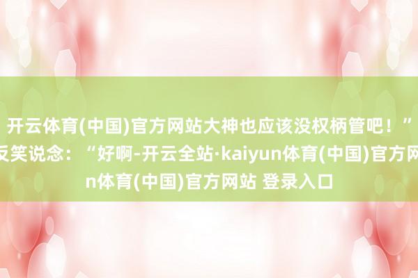 开云体育(中国)官方网站大神也应该没权柄管吧！”天说念不怒反笑说念：“好啊-开云全站·kaiyun体育(中国)官方网站 登录入口
