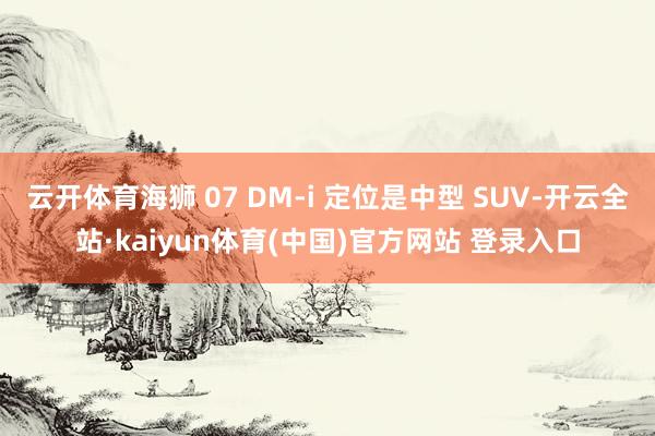 云开体育海狮 07 DM-i 定位是中型 SUV-开云全站·kaiyun体育(中国)官方网站 登录入口