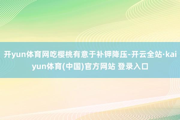 开yun体育网吃樱桃有意于补钾降压-开云全站·kaiyun体育(中国)官方网站 登录入口