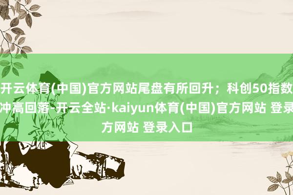 开云体育(中国)官方网站尾盘有所回升；科创50指数早盘冲高回落-开云全站·kaiyun体育(中国)官方网站 登录入口