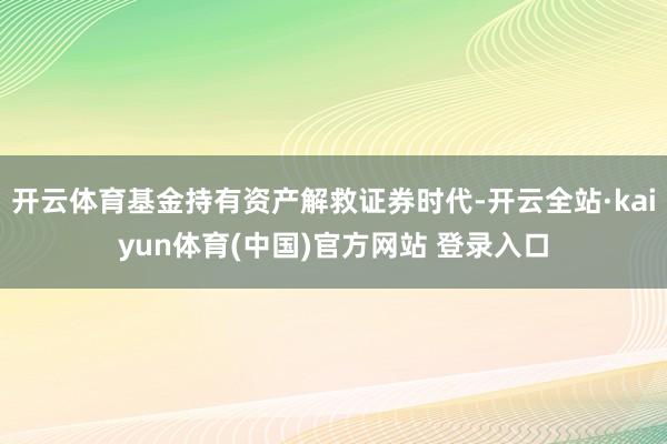 开云体育基金持有资产解救证券时代-开云全站·kaiyun体育(中国)官方网站 登录入口