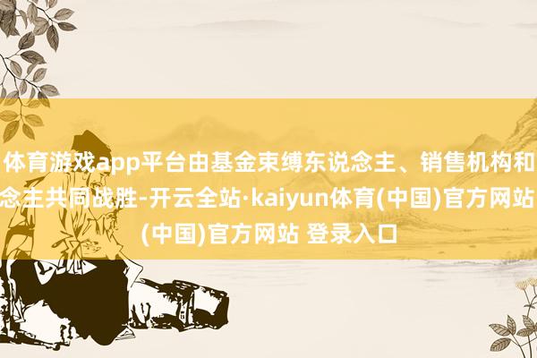 体育游戏app平台由基金束缚东说念主、销售机构和投资东说念主共同战胜-开云全站·kaiyun体育(中国)官方网站 登录入口