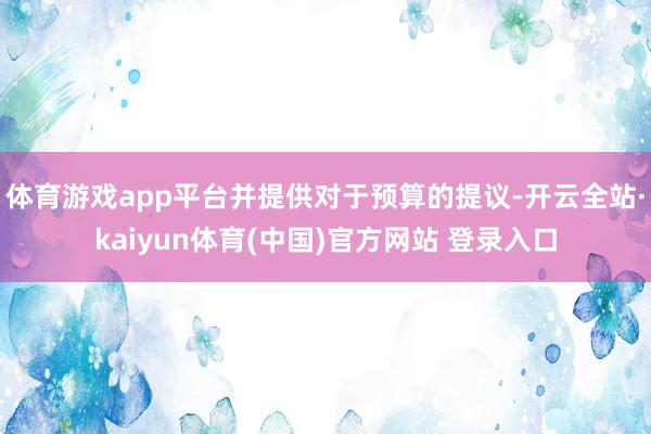 体育游戏app平台并提供对于预算的提议-开云全站·kaiyun体育(中国)官方网站 登录入口