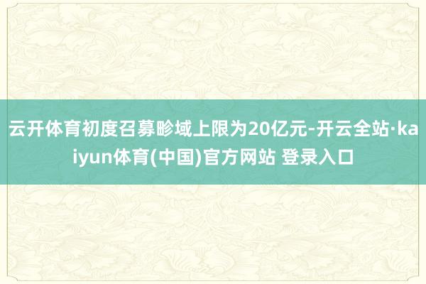云开体育初度召募畛域上限为20亿元-开云全站·kaiyun体育(中国)官方网站 登录入口