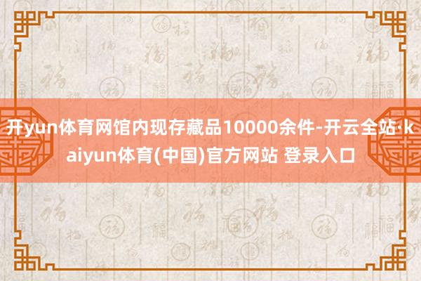 开yun体育网馆内现存藏品10000余件-开云全站·kaiyun体育(中国)官方网站 登录入口
