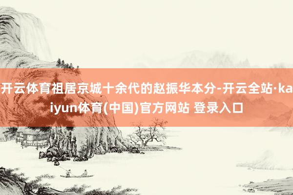 开云体育祖居京城十余代的赵振华本分-开云全站·kaiyun体育(中国)官方网站 登录入口