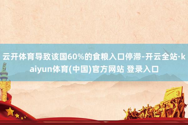 云开体育导致该国60%的食粮入口停滞-开云全站·kaiyun体育(中国)官方网站 登录入口