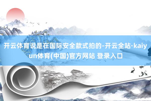 开云体育说是在国际安全款式拍的-开云全站·kaiyun体育(中国)官方网站 登录入口