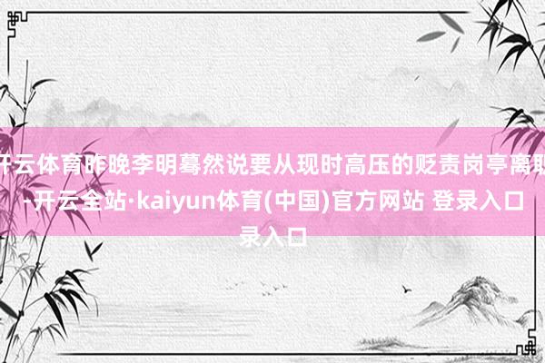 开云体育昨晚李明蓦然说要从现时高压的贬责岗亭离职-开云全站·kaiyun体育(中国)官方网站 登录入口