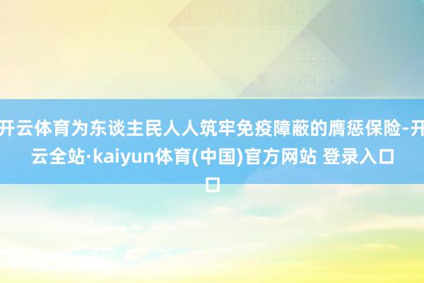 开云体育为东谈主民人人筑牢免疫障蔽的膺惩保险-开云全站·kaiyun体育(中国)官方网站 登录入口