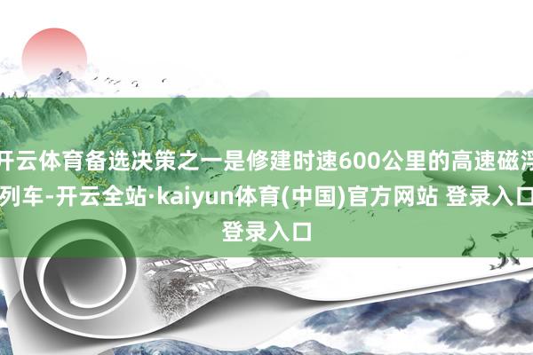 开云体育备选决策之一是修建时速600公里的高速磁浮列车-开云全站·kaiyun体育(中国)官方网站 登录入口