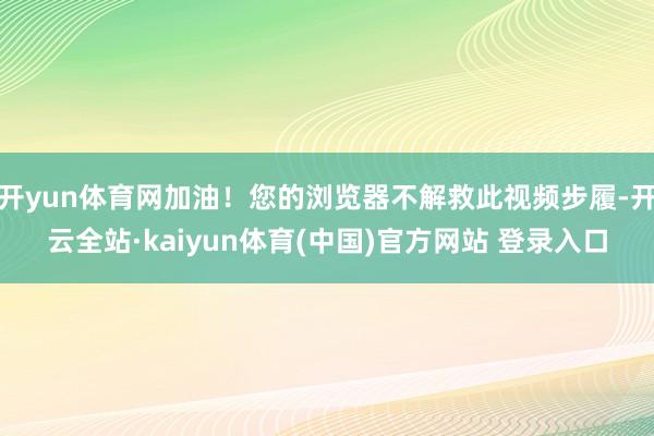 开yun体育网加油！您的浏览器不解救此视频步履-开云全站·kaiyun体育(中国)官方网站 登录入口