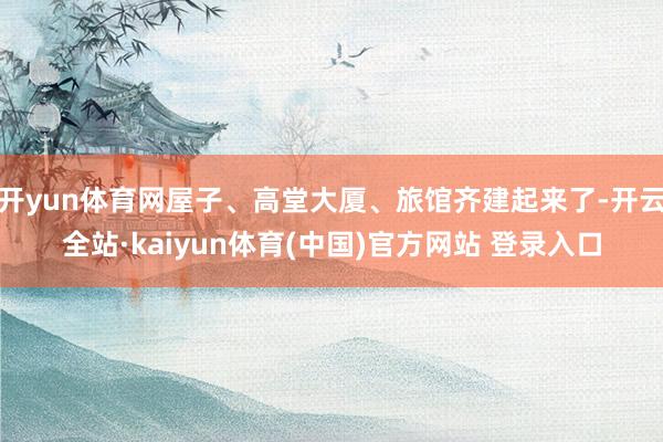 开yun体育网屋子、高堂大厦、旅馆齐建起来了-开云全站·kaiyun体育(中国)官方网站 登录入口