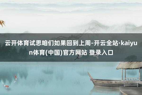 云开体育试思咱们如果回到上周-开云全站·kaiyun体育(中国)官方网站 登录入口