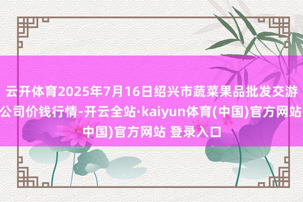 云开体育2025年7月16日绍兴市蔬菜果品批发交游市集有限公司价钱行情-开云全站·kaiyun体育(中国)官方网站 登录入口