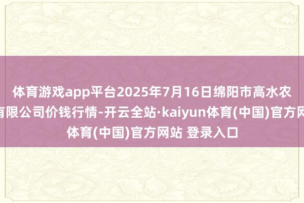 体育游戏app平台2025年7月16日绵阳市高水农副家具批发有限公司价钱行情-开云全站·kaiyun体育(中国)官方网站 登录入口