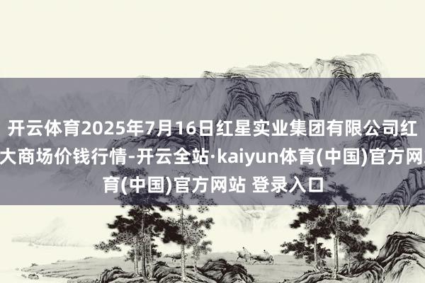 开云体育2025年7月16日红星实业集团有限公司红星农副家具大商场价钱行情-开云全站·kaiyun体育(中国)官方网站 登录入口