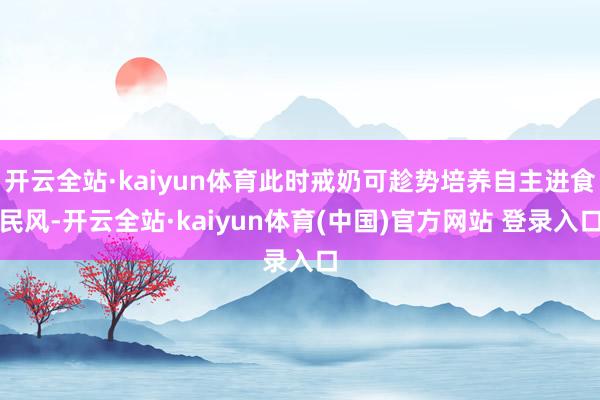 开云全站·kaiyun体育此时戒奶可趁势培养自主进食民风-开云全站·kaiyun体育(中国)官方网站 登录入口
