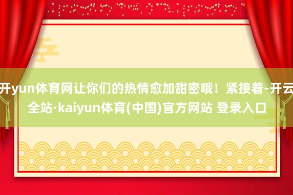 开yun体育网让你们的热情愈加甜密哦！紧接着-开云全站·kaiyun体育(中国)官方网站 登录入口