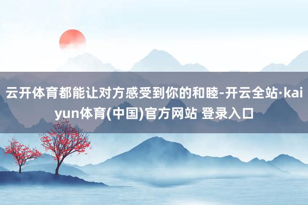 云开体育都能让对方感受到你的和睦-开云全站·kaiyun体育(中国)官方网站 登录入口