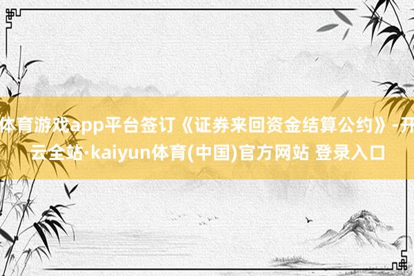 体育游戏app平台签订《证券来回资金结算公约》-开云全站·kaiyun体育(中国)官方网站 登录入口