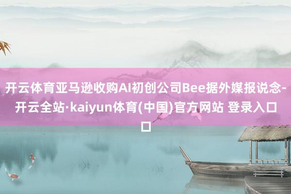 开云体育亚马逊收购AI初创公司Bee据外媒报说念-开云全站·kaiyun体育(中国)官方网站 登录入口