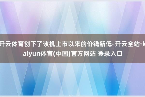 开云体育创下了该机上市以来的价钱新低-开云全站·kaiyun体育(中国)官方网站 登录入口