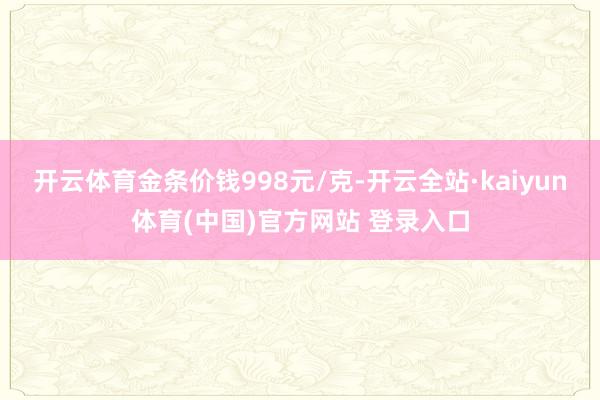 开云体育金条价钱998元/克-开云全站·kaiyun体育(中国)官方网站 登录入口