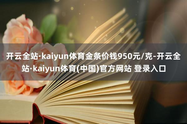 开云全站·kaiyun体育金条价钱950元/克-开云全站·kaiyun体育(中国)官方网站 登录入口