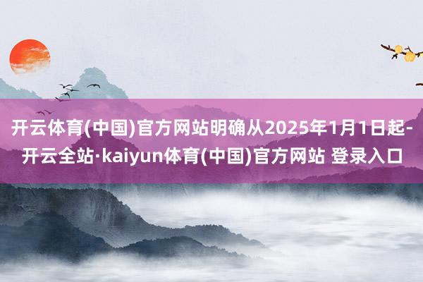 开云体育(中国)官方网站明确从2025年1月1日起-开云全站·kaiyun体育(中国)官方网站 登录入口