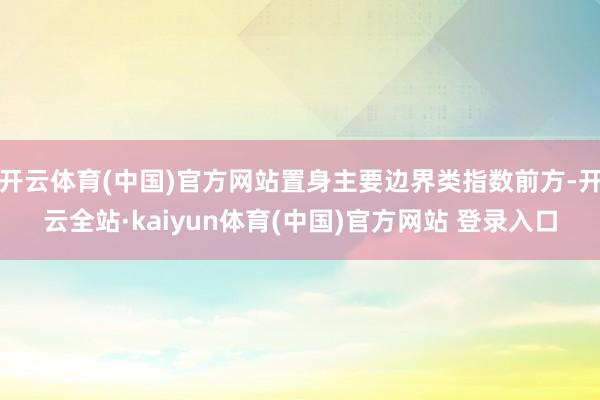 开云体育(中国)官方网站置身主要边界类指数前方-开云全站·kaiyun体育(中国)官方网站 登录入口